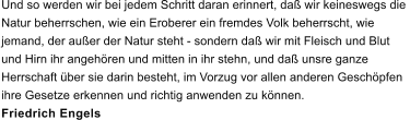 Und so werden wir bei jedem Schritt daran erinnert, da� wir keineswegs die  Natur beherrschen, wie ein Eroberer ein fremdes Volk beherrscht, wie  jemand, der au�er der Natur steht - sondern da� wir mit Fleisch und Blut  und Hirn ihr angeh�ren und mitten in ihr stehn, und da� unsre ganze  Herrschaft �ber sie darin besteht, im Vorzug vor allen anderen Gesch�pfen  ihre Gesetze erkennen und richtig anwenden zu k�nnen. Friedrich Engels