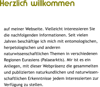 Herzlich willkommen   auf meiner Webseite. Vielleicht interessieren Sie  die nachfolgenden Informationen. Seit vielen  Jahren besch�ftige ich mich mit entomologischen,  herpetologischen und anderen  naturwissenschaftlichen Themen in verschiedenen  Regionen Eurasiens (Palaearktis). Mir ist es ein  Anliegen, mit dieser Webpr�senz die gesammelten  und publizierten naturkundlichen und naturwissen- schaftlichen Erkenntnisse jedem Interessierten zur  Verf�gung zu stellen.